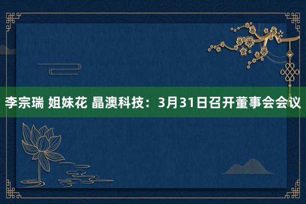 李宗瑞 姐妹花 晶澳科技：3月31日召开董事会会议