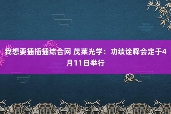 我想要插插插综合网 茂莱光学：功绩诠释会定于4月11日举行