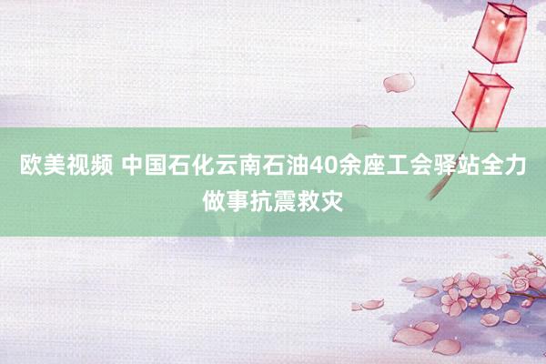 欧美视频 中国石化云南石油40余座工会驿站全力做事抗震救灾