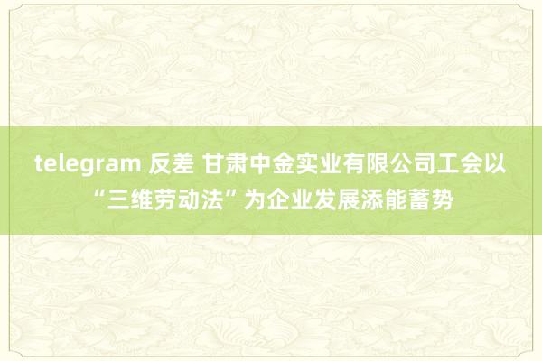telegram 反差 甘肃中金实业有限公司工会以“三维劳动法”为企业发展添能蓄势