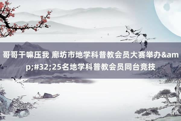 哥哥干嘛压我 廊坊市地学科普教会员大赛举办&#32;25名地学科普教会员同台竞技