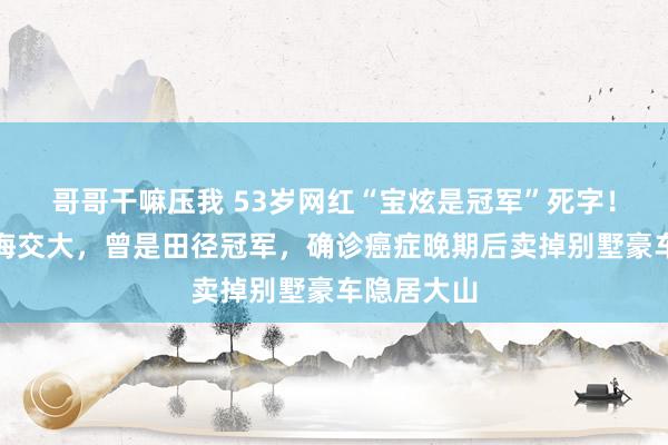 哥哥干嘛压我 53岁网红“宝炫是冠军”死字！毕业于上海交大，曾是田径冠军，确诊癌症晚期后卖掉别墅豪车隐居大山
