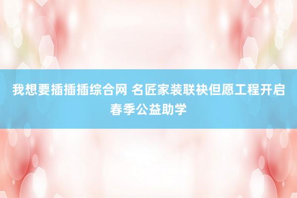 我想要插插插综合网 名匠家装联袂但愿工程开启春季公益助学