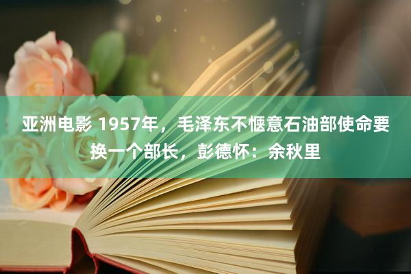 亚洲电影 1957年，毛泽东不惬意石油部使命要换一个部长，彭德怀：余秋里