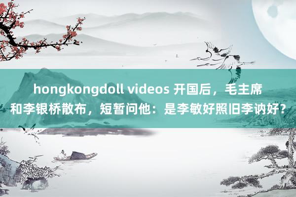 hongkongdoll videos 开国后，毛主席和李银桥散布，短暂问他：是李敏好照旧李讷好？