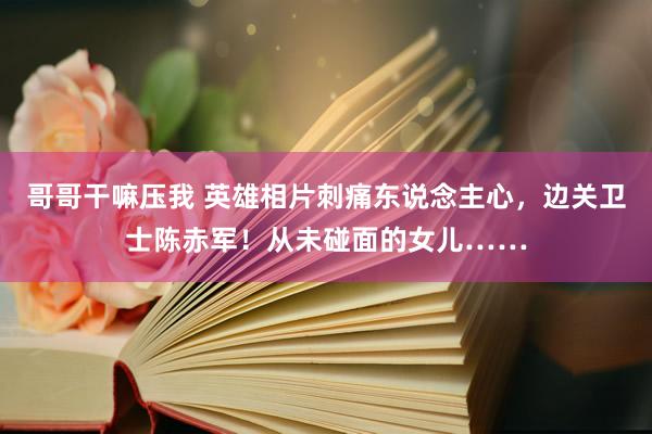 哥哥干嘛压我 英雄相片刺痛东说念主心，边关卫士陈赤军！从未碰面的女儿……