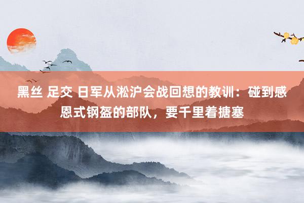 黑丝 足交 日军从淞沪会战回想的教训：碰到感恩式钢盔的部队，要千里着搪塞