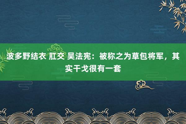 波多野结衣 肛交 吴法宪：被称之为草包将军，其实干戈很有一套