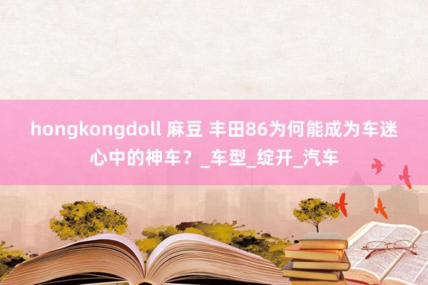 hongkongdoll 麻豆 丰田86为何能成为车迷心中的神车？_车型_绽开_汽车