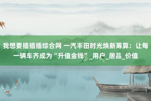 我想要插插插综合网 一汽丰田时光焕新筹算：让每一辆车齐成为“升值金钱”_用户_居品_价值
