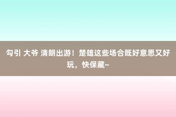 勾引 大爷 清朗出游！楚雄这些场合既好意思又好玩，快保藏~