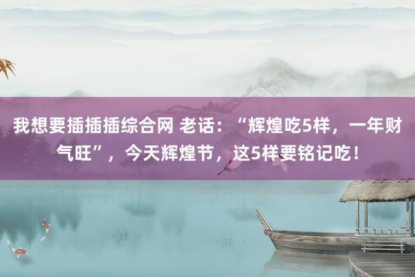 我想要插插插综合网 老话：“辉煌吃5样，一年财气旺”，今天辉煌节，这5样要铭记吃！