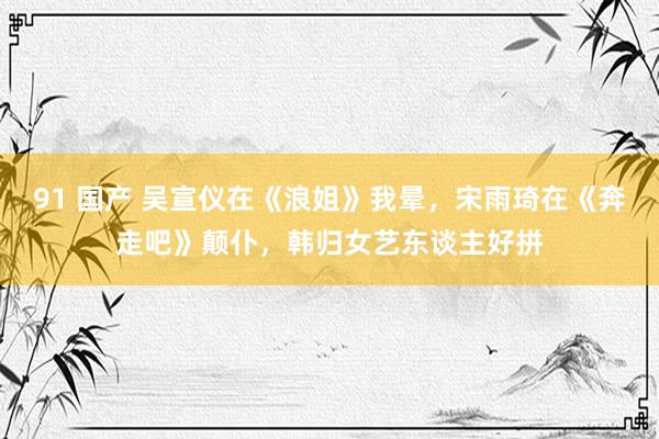 91 国产 吴宣仪在《浪姐》我晕，宋雨琦在《奔走吧》颠仆，韩归女艺东谈主好拼