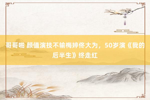 哥哥啪 颜值演技不输梅婷佟大为，50岁演《我的后半生》终走红