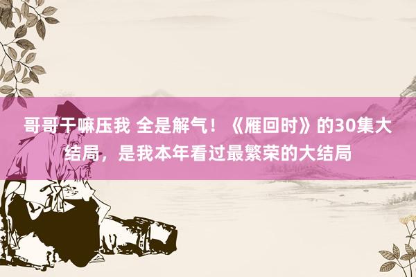 哥哥干嘛压我 全是解气！《雁回时》的30集大结局，是我本年看过最繁荣的大结局