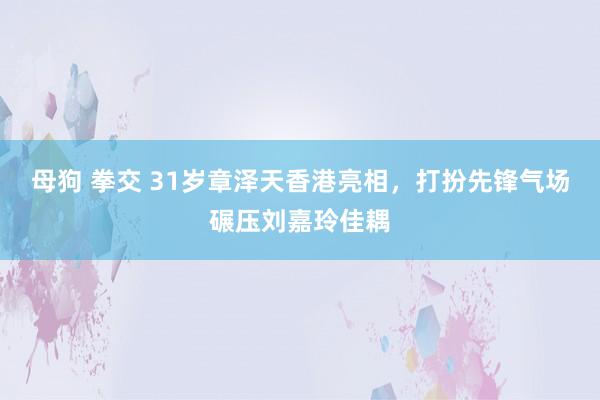 母狗 拳交 31岁章泽天香港亮相，打扮先锋气场碾压刘嘉玲佳耦