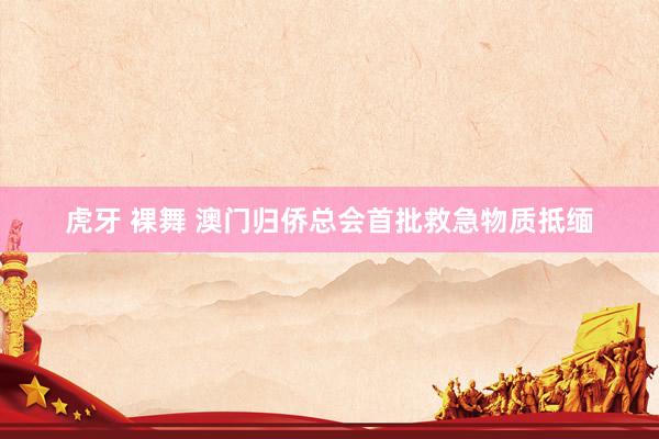 虎牙 裸舞 澳门归侨总会首批救急物质抵缅