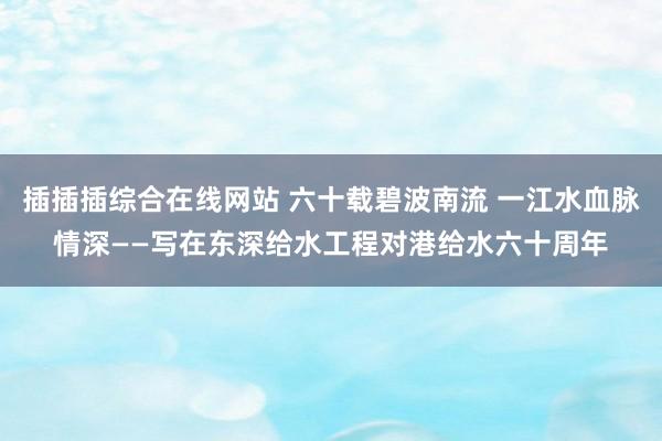 插插插综合在线网站 六十载碧波南流 一江水血脉情深——写在东深给水工程对港给水六十周年