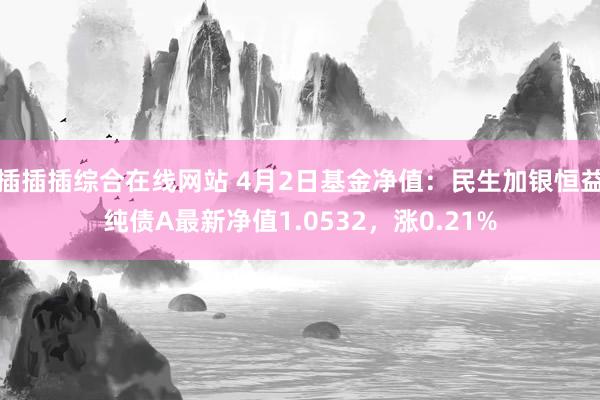 插插插综合在线网站 4月2日基金净值：民生加银恒益纯债A最新净值1.0532，涨0.21%