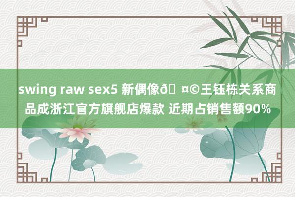 swing raw sex5 新偶像🤩王钰栋关系商品成浙江官方旗舰店爆款 近期占销售额90%