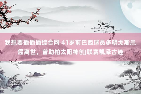 我想要插插插综合网 41岁前巴西球员多明戈斯患癌离世，曾助柏太阳神创J联赛凯泽古迹