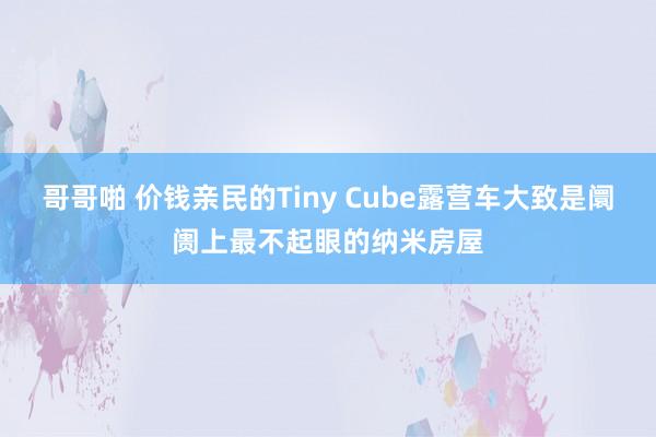 哥哥啪 价钱亲民的Tiny Cube露营车大致是阛阓上最不起眼的纳米房屋