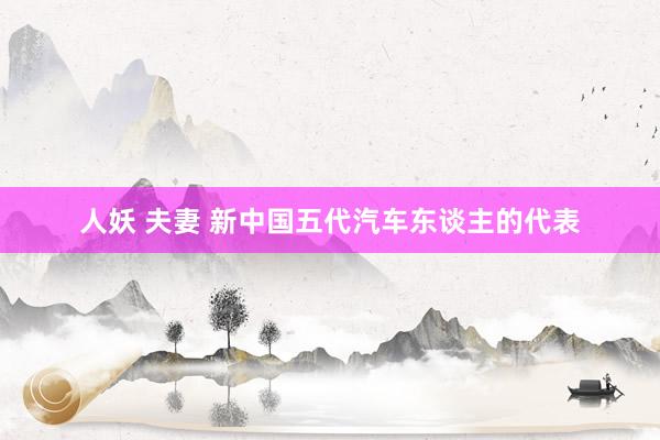 人妖 夫妻 新中国五代汽车东谈主的代表