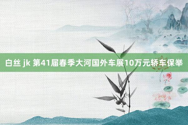 白丝 jk 第41届春季大河国外车展10万元轿车保举