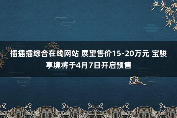 插插插综合在线网站 展望售价15-20万元 宝骏享境将于4月7日开启预售