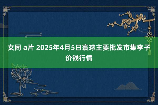 女同 a片 2025年4月5日寰球主要批发市集李子价钱行情