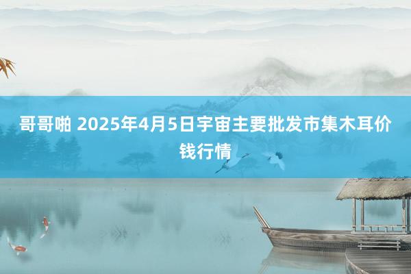 哥哥啪 2025年4月5日宇宙主要批发市集木耳价钱行情