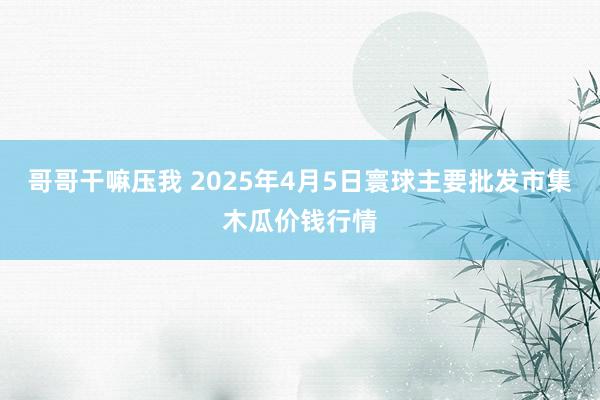 哥哥干嘛压我 2025年4月5日寰球主要批发市集木瓜价钱行情