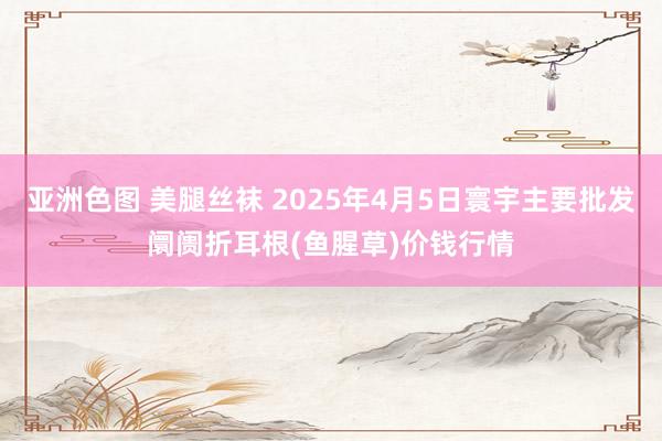 亚洲色图 美腿丝袜 2025年4月5日寰宇主要批发阛阓折耳根(鱼腥草)价钱行情