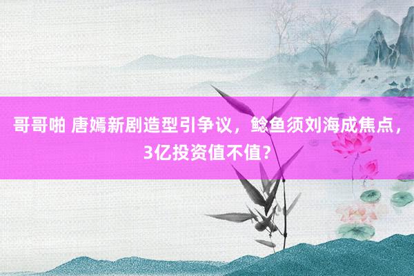 哥哥啪 唐嫣新剧造型引争议，鲶鱼须刘海成焦点，3亿投资值不值？