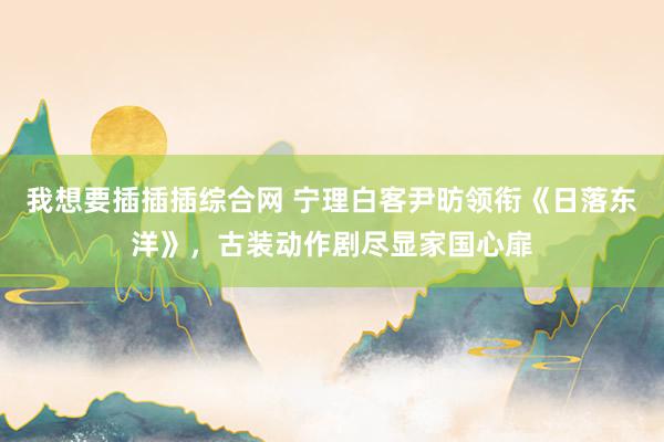 我想要插插插综合网 宁理白客尹昉领衔《日落东洋》，古装动作剧尽显家国心扉