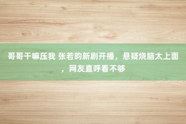 哥哥干嘛压我 张若昀新剧开播，悬疑烧脑太上面，网友直呼看不够