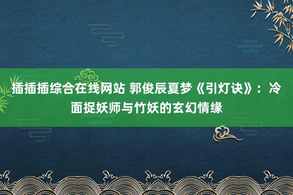 插插插综合在线网站 郭俊辰夏梦《引灯诀》：冷面捉妖师与竹妖的玄幻情缘