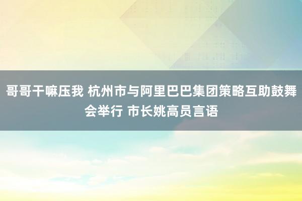哥哥干嘛压我 杭州市与阿里巴巴集团策略互助鼓舞会举行 市长姚高员言语