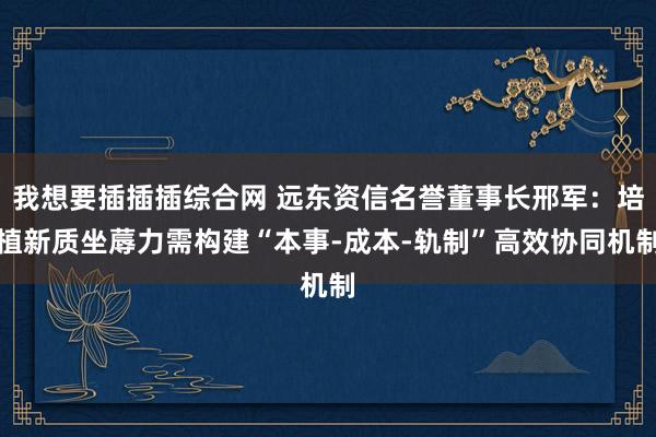 我想要插插插综合网 远东资信名誉董事长邢军：培植新质坐蓐力需构建“本事-成本-轨制”高效协同机制