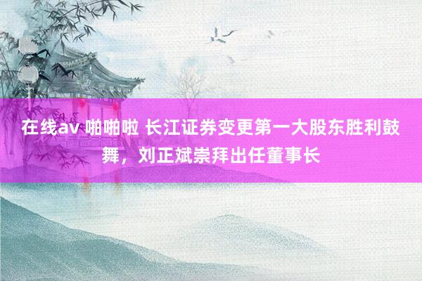 在线av 啪啪啦 长江证券变更第一大股东胜利鼓舞，刘正斌崇拜出任董事长