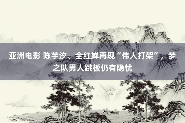 亚洲电影 陈芋汐、全红婵再现“伟人打架”，梦之队男人跳板仍有隐忧