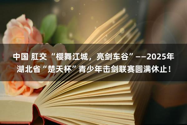 中国 肛交 “樱舞江城，亮剑车谷”——2025年湖北省“楚天杯”青少年击剑联赛圆满休止！