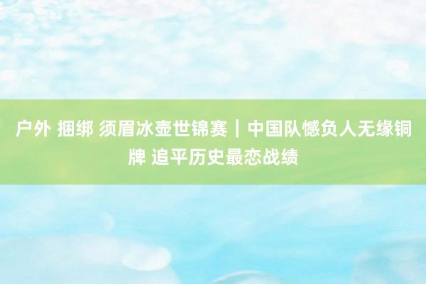 户外 捆绑 须眉冰壶世锦赛｜中国队憾负人无缘铜牌 追平历史最恋战绩
