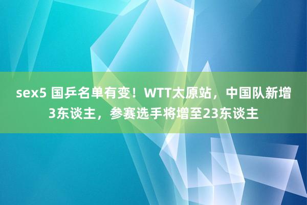 sex5 国乒名单有变！WTT太原站，中国队新增3东谈主，参赛选手将增至23东谈主