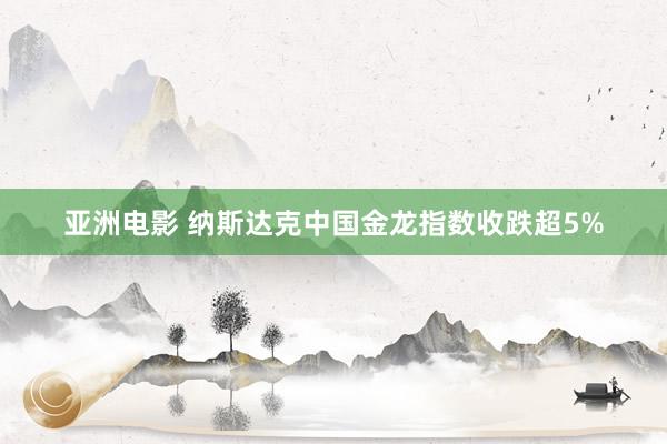 亚洲电影 纳斯达克中国金龙指数收跌超5%
