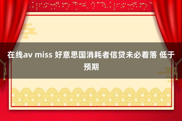 在线av miss 好意思国消耗者信贷未必着落 低于预期