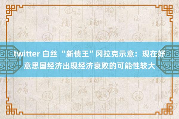 twitter 白丝 “新债王”冈拉克示意：现在好意思国经济出现经济衰败的可能性较大