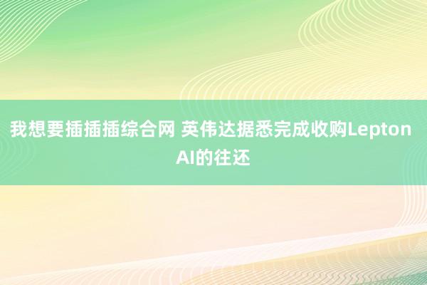 我想要插插插综合网 英伟达据悉完成收购Lepton AI的往还