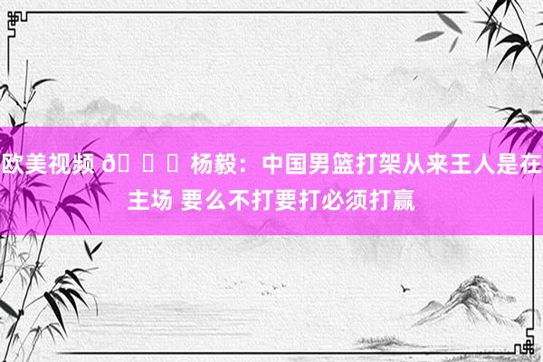 欧美视频 😂杨毅：中国男篮打架从来王人是在主场 要么不打要打必须打赢