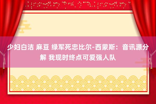 少妇白洁 麻豆 绿军死忠比尔-西蒙斯：音讯源分解 我现时终点可爱强人队